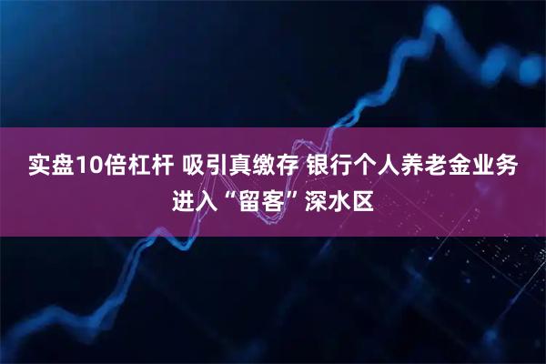 实盘10倍杠杆 吸引真缴存 银行个人养老金业务进入“留客”深水区