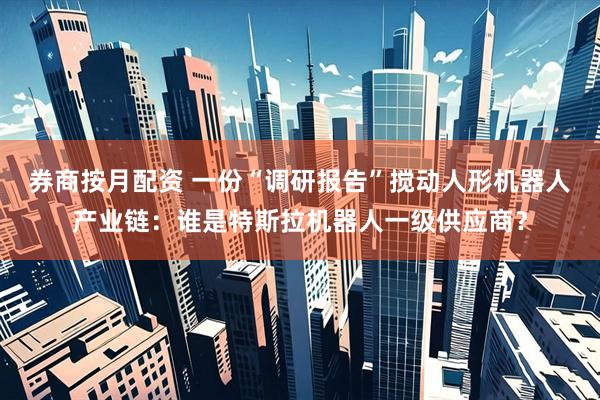 券商按月配资 一份“调研报告”搅动人形机器人产业链：谁是特斯拉机器人一级供应商？