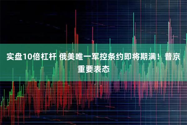 实盘10倍杠杆 俄美唯一军控条约即将期满！普京重要表态