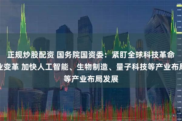正规炒股配资 国务院国资委：紧盯全球科技革命和产业变革 加快人工智能、生物制造、量子科技等产业布局发展