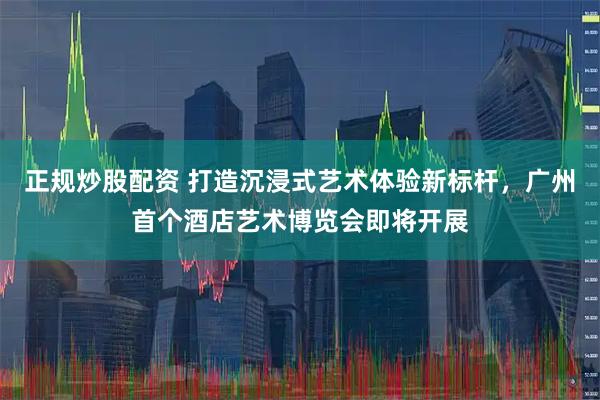 正规炒股配资 打造沉浸式艺术体验新标杆,广州首个酒店艺术博览会即将开展