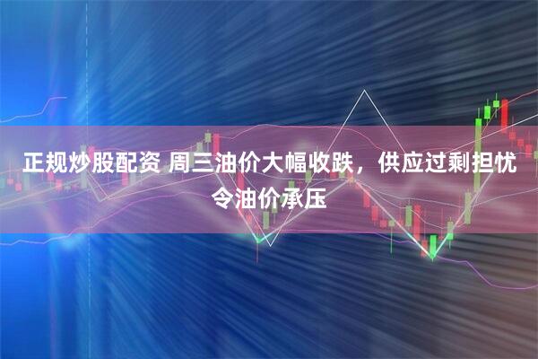 正规炒股配资 周三油价大幅收跌，供应过剩担忧令油价承压
