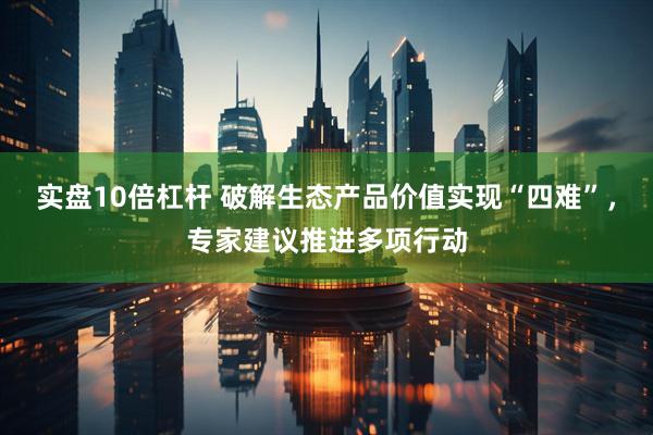 实盘10倍杠杆 破解生态产品价值实现“四难”，专家建议推进多项行动