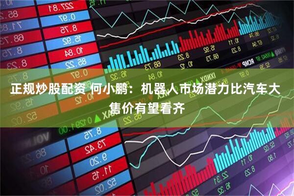 正规炒股配资 何小鹏：机器人市场潜力比汽车大 售价有望看齐