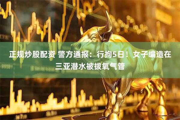 正规炒股配资 警方通报：行拘5日！女子编造在三亚潜水被拔氧气管