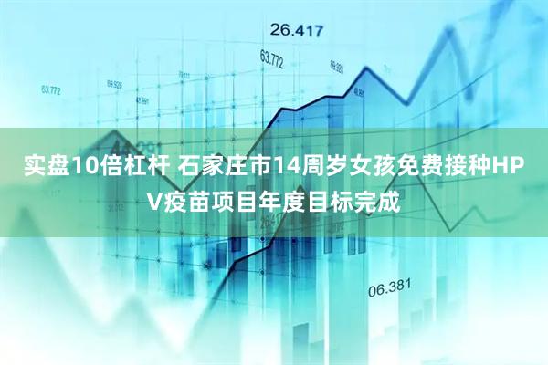 实盘10倍杠杆 石家庄市14周岁女孩免费接种HPV疫苗项目年度目标完成