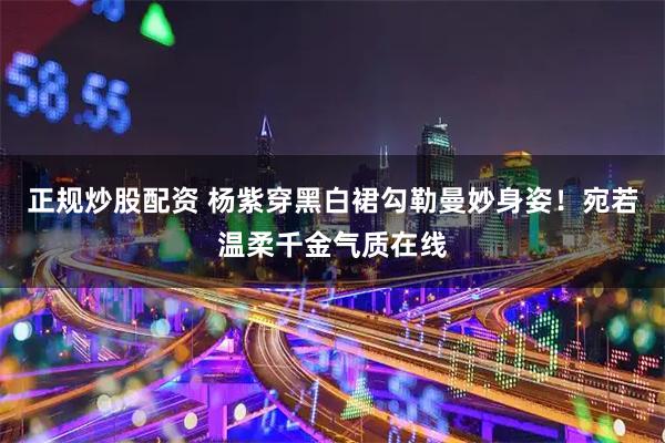 正规炒股配资 杨紫穿黑白裙勾勒曼妙身姿！宛若温柔千金气质在线