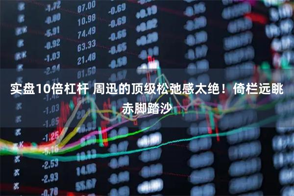 实盘10倍杠杆 周迅的顶级松弛感太绝！倚栏远眺赤脚踏沙