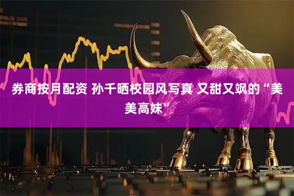 券商按月配资 孙千晒校园风写真 又甜又飒的“美美高妹”