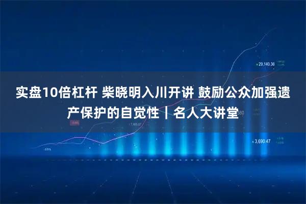 实盘10倍杠杆 柴晓明入川开讲 鼓励公众加强遗产保护的自觉性｜名人大讲堂