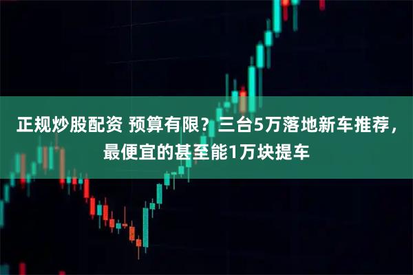正规炒股配资 预算有限？三台5万落地新车推荐，最便宜的甚至能1万块提车