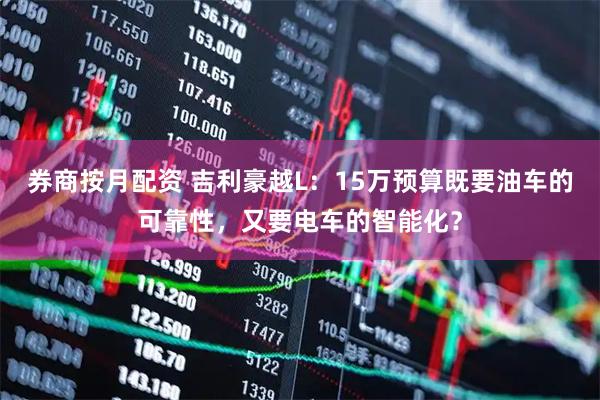 券商按月配资 吉利豪越L：15万预算既要油车的可靠性，又要电车的智能化？