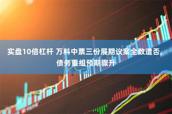 实盘10倍杠杆 万科中票三份展期议案全数遭否, 债务重组预期骤升