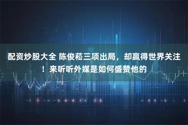 配资炒股大全 陈俊菘三项出局，却赢得世界关注！来听听外媒是如何盛赞他的