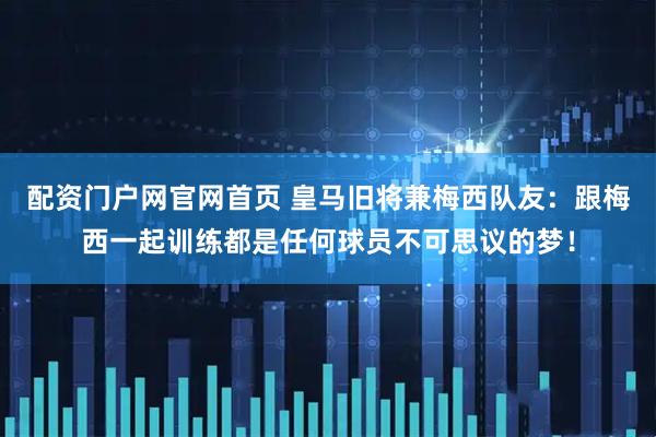 配资门户网官网首页 皇马旧将兼梅西队友：跟梅西一起训练都是任何球员不可思议的梦！