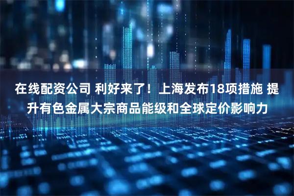 在线配资公司 利好来了！上海发布18项措施 提升有色金属大宗商品能级和全球定价影响力