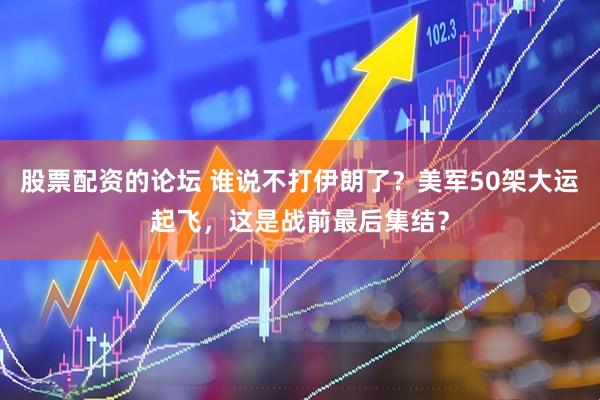 股票配资的论坛 谁说不打伊朗了？美军50架大运起飞，这是战前最后集结？