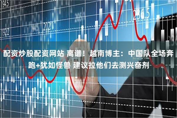 配资炒股配资网站 离谱！越南博主：中国队全场奔跑+犹如怪兽 建议拉他们去测兴奋剂