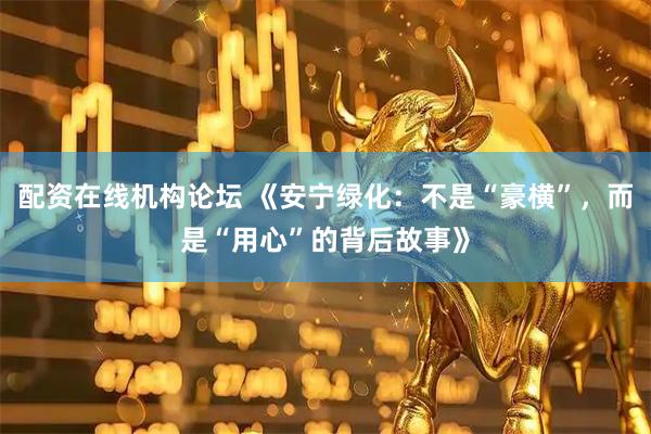 配资在线机构论坛 《安宁绿化：不是“豪横”，而是“用心”的背后故事》