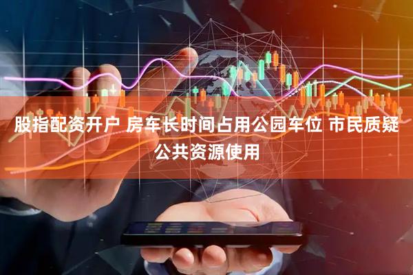 股指配资开户 房车长时间占用公园车位 市民质疑公共资源使用