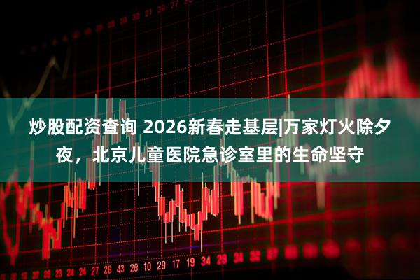 炒股配资查询 2026新春走基层|万家灯火除夕夜，北京儿童医院急诊室里的生命坚守