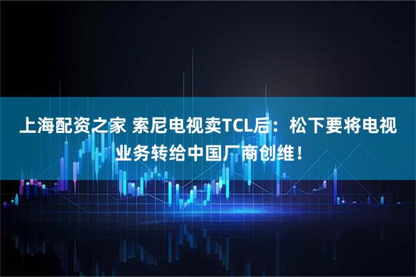 上海配资之家 索尼电视卖TCL后：松下要将电视业务转给中国厂商创维！