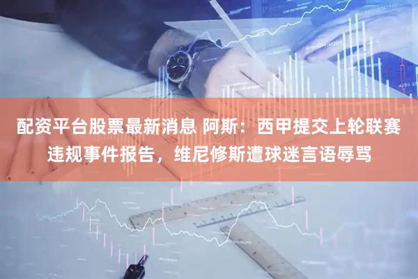 配资平台股票最新消息 阿斯：西甲提交上轮联赛违规事件报告，维尼修斯遭球迷言语辱骂