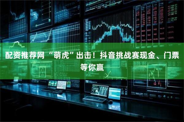 配资推荐网 “萌虎”出击！抖音挑战赛现金、门票等你赢