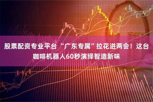 股票配资专业平台 “广东专属”拉花进两会！这台咖啡机器人60秒演绎智造新味
