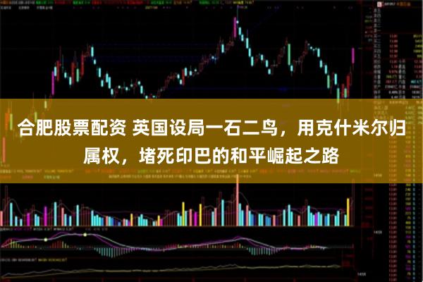 合肥股票配资 英国设局一石二鸟，用克什米尔归属权，堵死印巴的和平崛起之路