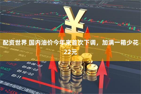配资世界 国内油价今年来首次下调，加满一箱少花22元