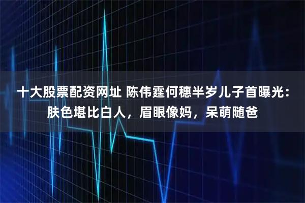 十大股票配资网址 陈伟霆何穗半岁儿子首曝光：肤色堪比白人，眉眼像妈，呆萌随爸