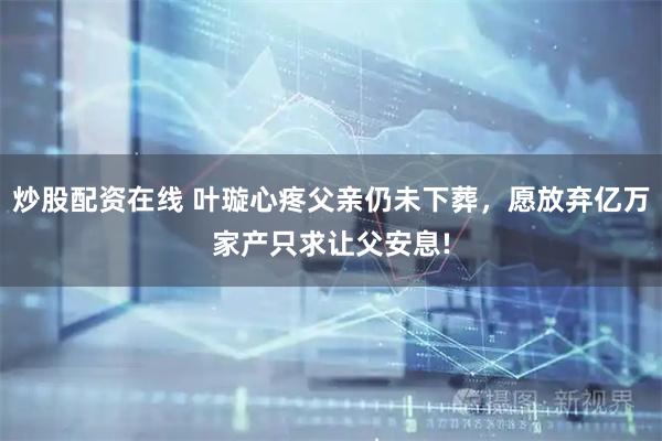 炒股配资在线 叶璇心疼父亲仍未下葬，愿放弃亿万家产只求让父安息!