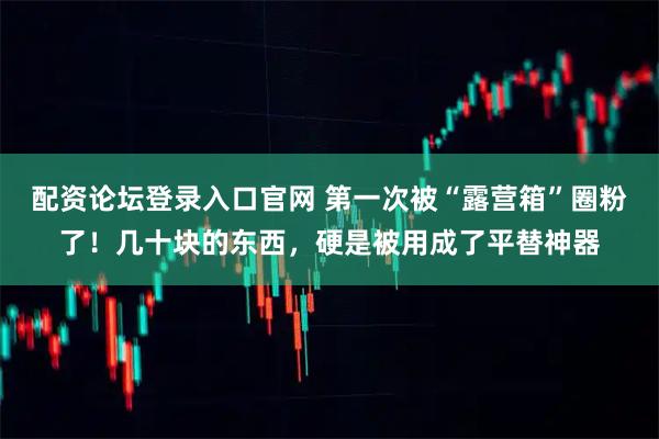 配资论坛登录入口官网 第一次被“露营箱”圈粉了！几十块的东西，硬是被用成了平替神器