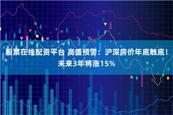 股票在线配资平台 高盛预警：沪深房价年底触底！未来3年将涨15%