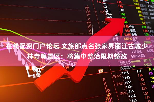 在线配资门户论坛 文旅部点名张家界丽江古城少林寺等景区：将集中整治限期整改