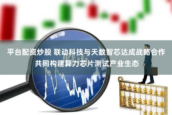平台配资炒股 联动科技与天数智芯达成战略合作 共同构建算力芯片测试产业生态